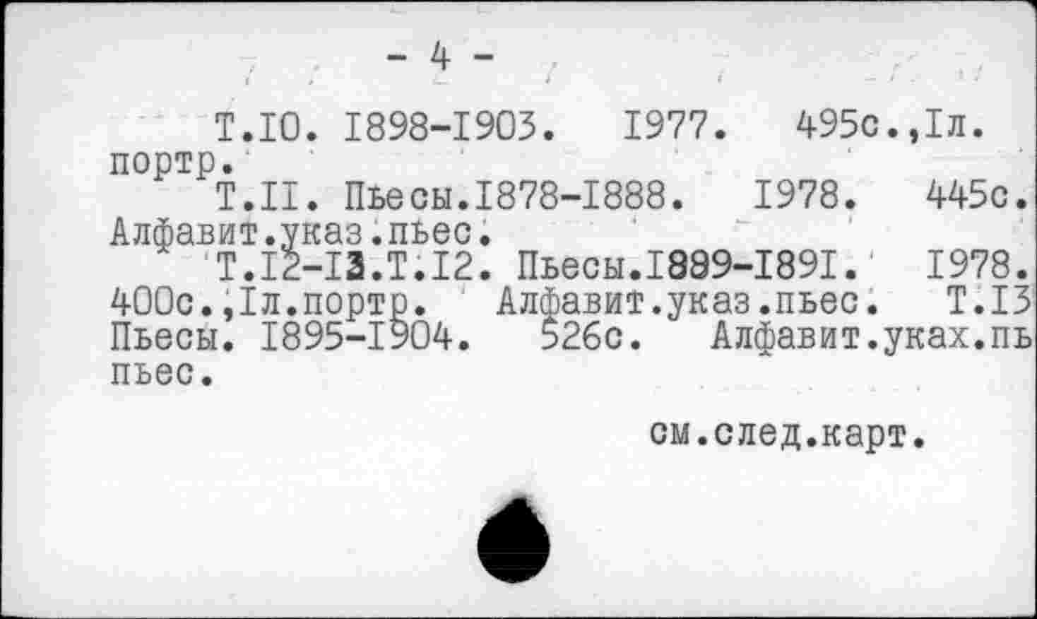 ﻿- 4 -
Т.10. 1898-1903.	1977.	495с.,1л.
портр.
Т.Н. Пьесы.1878-1888.	1978.	445с.
Алфавит.указ.пьес.
Т.12-13.Т.12. Пьесы.1889-1891.	1978.
400с.,1л.порто. Алфавит.указ.пьес. Т.13 Пьесы. 1895-1904.	52бс. Алфавит.уках.пь
пьес.
см.след.карт